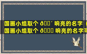 国画小组取个 🌴 响亮的名字（国画小组取个 🐞 响亮的名字可以吗）